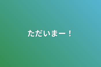 ただいまー！