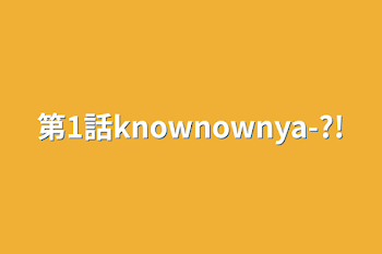 第1話knownownya-?!