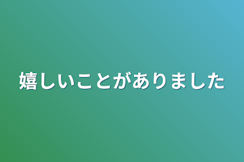 嬉しいことがありました