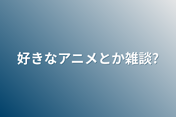 好きなアニメとか雑談?