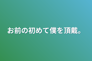 お前の初めてを僕に頂戴。