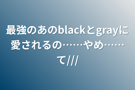 最強のあのblackとgrayに愛されるの……やめ……て///