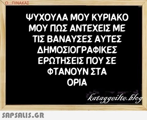 Ο..ΠΙΝΑΚΑΣ ΨΥΧΟΥΛΑ ΜΟΥ ΚΥΡΙΑΚΟ ΜΟΥ ΠΩΣ ΑΝΤΕΧΕΙΣ ΜΕ ΤΙΣ ΒΑΝΑΥΣΕΣ ΑΥΤΕΣ ΔΗΜΟΣΙΟΓΡΑΦΙ ΚΕΣ ΕΡΩΤΗΣΕΙΣ ΠΟΥ ΣΕ ΦΤΑΝΟΥΝ ΣΤΑ ΟΡΙΑ SAPSALIS.G.