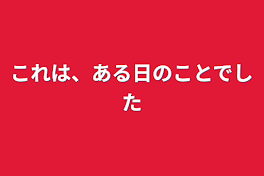 これは、ある日のことでした