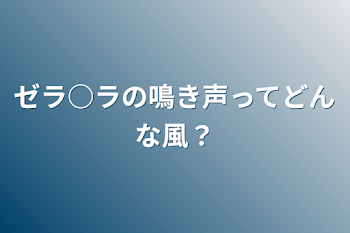 ゼラ○ラの鳴き声ってどんな風？