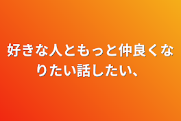 好きな人ともっと仲良くなりたい話したい、