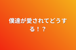 僕達が愛されてどうする！？