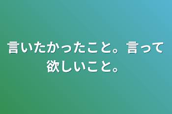 言いたかったこと。言って欲しいこと。