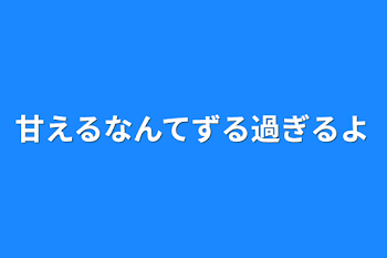 甘えるなんてずる過ぎるよ