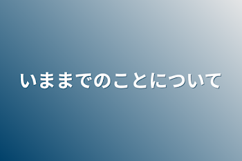 今までのことについて