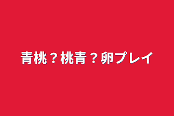 青桃？桃青？卵プレイ