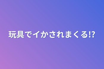 玩具でイかされまくる!?