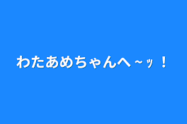 わたあめちゃんへ ~ ｯ ！