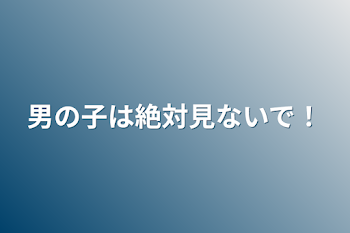 男の子は絶対見ないで！