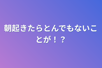 朝起きたらとんでもないことが！？