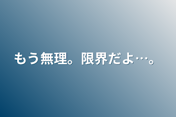 もう無理。限界だよ…。