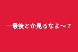 …最後とか見るなよ〜？