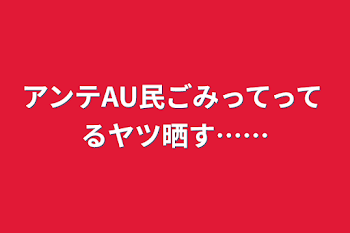 アンテAU民ごみってってるヤツ晒す……