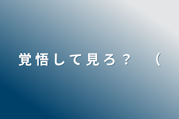 覚 悟 し て 見 ろ ？　（