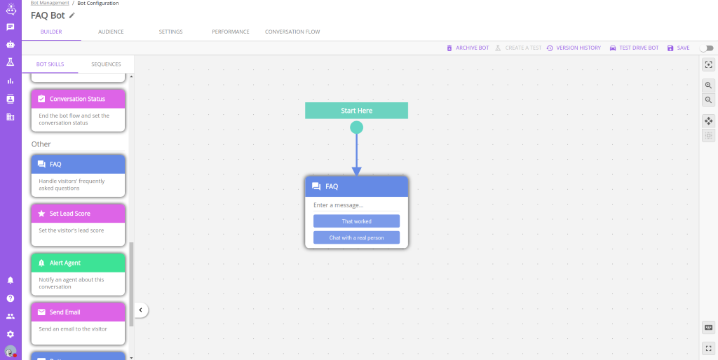 80t Management / 
          FAQ Bot 
          BUILDER 
          BOT SKILLS 
          Bot Configuration 
          AUDIENCE 
          SEQUENCES 
          SETTINGS 
          PERFORMANCE 
          CONVERSATION FLOW 
          Start Here 
          FAQ 
          Enter a message... 
          That worked 
          Chat with a real person 
          ARCHIVE BOT 
          CREATE A TEST O VERSION HISTORY 
          TEST DRIVE BOT 
          a SAVE 
          '7 
          Conversation Status 
          End the bot flow and set the 
          conversation status 
          Other 
          FAQ 
          Handle visitors' frequently 
          asked questions 
          Set Lead Score 
          Set the visitor's lead score 
          A Alert Agent 
          Notify an agent about this 
          conversation 
          Send Email 
          Send an email to the visitor 