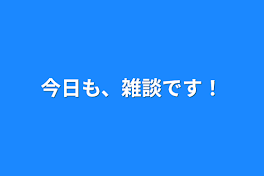 今日も、雑談です！