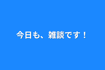 今日も、雑談です！