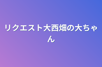 リクエスト大西畑の大ちゃん