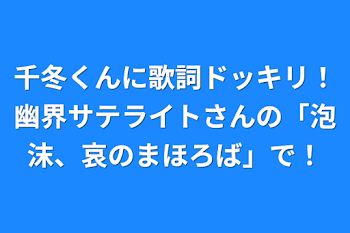 千冬くんに歌詞ドッキリ！幽界サテライトさんの「泡沫、哀のまほろば」で！