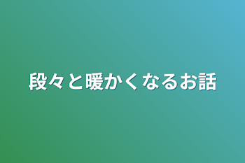 段々と暖かくなるお話