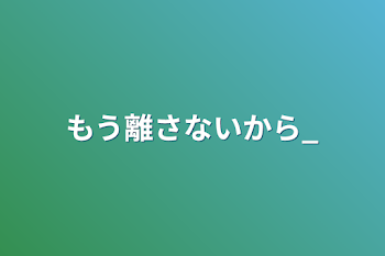 もう離さないから_