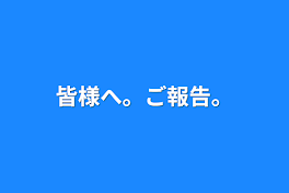 皆様へ。ご報告。