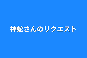 神蛇さんのリクエスト