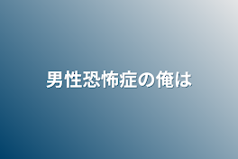 男性恐怖症の俺は