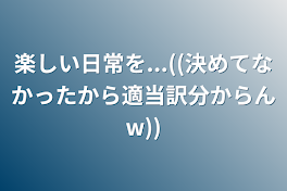 楽しい日常を...((決めてなかったから適当訳分からんw))