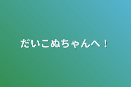 だいこぬちゃんへ！