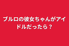 ブルロの彼女ちゃんがアイドルだったら？