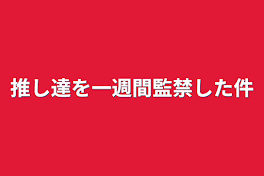 推し達を一週間監禁した件