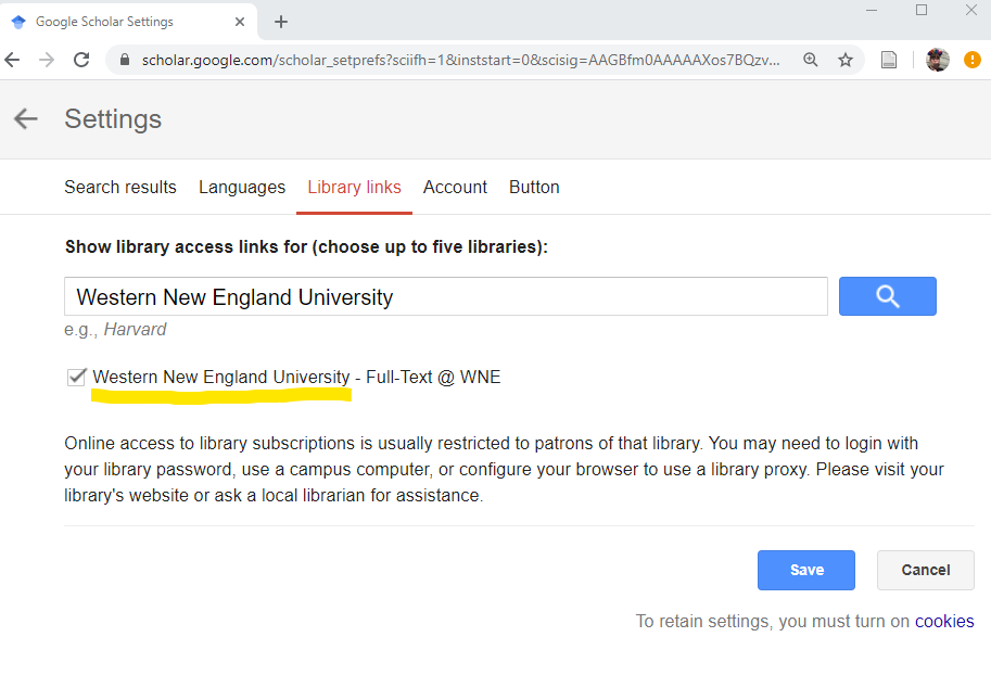 A website browser tab is open with Google Scholar Settings. Library links is selected. Show library access links for (choose up to five libraries): Western New England University is typed into a blank search bar. A check box is marked next to Western New England University - Full - Text @ WNE. Online access to library subscriptions is usually restricted to patrons of that library. You may need to login with your library password, use a campus computer, or configure your browser to use a library proxy. Please visit your library's website or ask a local librarian for assistance. Blue save button. Gray cancel button. To retain settings, you must turn on cookies. The word cookies is hyperlinked.