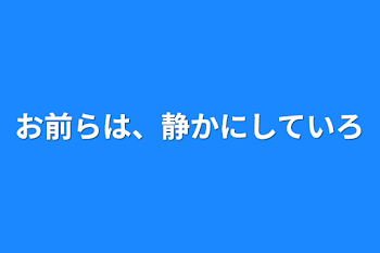 お前らは、静かにしていろ