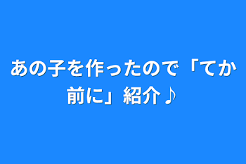 「あの子を作ったので「てか前に」紹介♪」のメインビジュアル