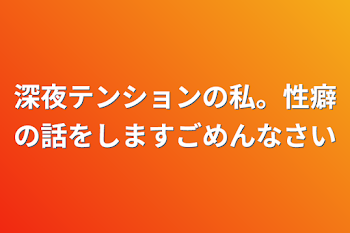 深夜テンションの私。性癖の話をしますごめんなさい