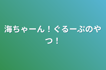 海ちゃーん！ぐるーぷのやつ！