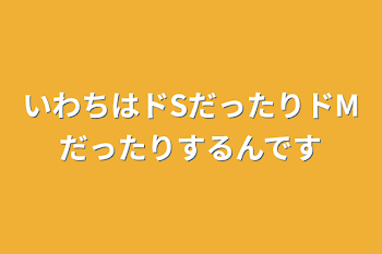 いわちはドSだったりドMだったりするんです