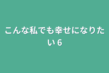 こんな私でも幸せになりたい 6