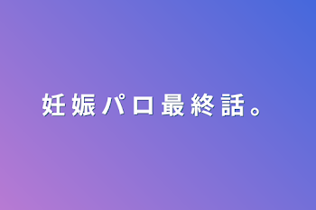 妊 娠 パ ロ 最 終 話 。