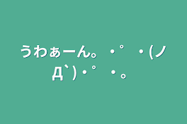 うわぁーん。・゜・(ノД`)・゜・。