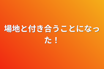 場地と付き合うことになった！