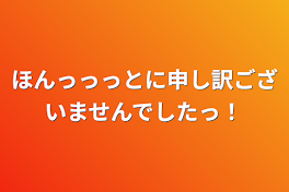 ほんっっっとに申し訳ございませんでしたっ！