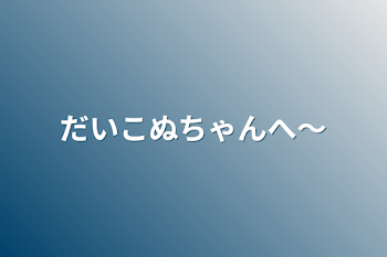 「だいこぬちゃんへ〜」のメインビジュアル