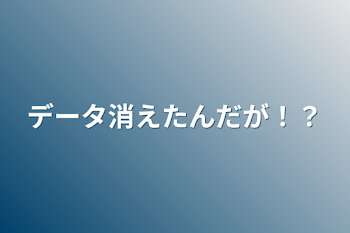 データ消えたんだが！？